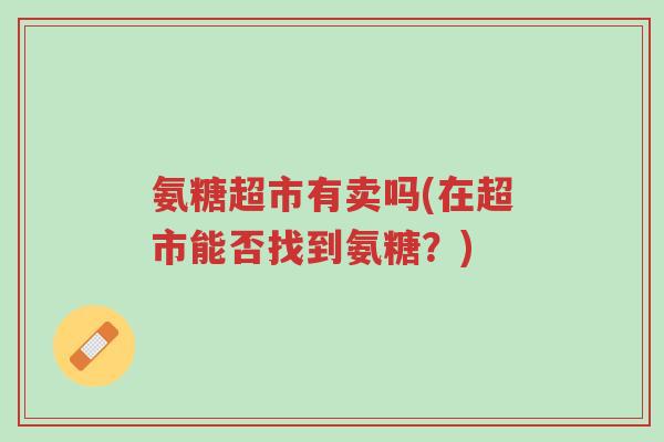 氨糖超市有卖吗(在超市能否找到氨糖?)-第1张图片-超越 氨糖超市有卖吗(在超市能否找到氨糖?)-第1张图片-超越