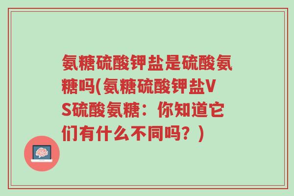 氨糖硫酸钾盐是硫酸氨糖吗(氨糖硫酸钾盐VS硫酸氨糖:你知道它们有什么不同吗?)-第1张图片-超越 氨糖硫酸钾盐是硫酸氨糖吗(氨糖硫酸钾盐VS硫酸氨糖:你知道它们有什么不同吗?)-第1张图片-超越