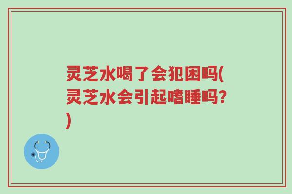 灵芝水喝了会犯困吗(灵芝水会引起嗜睡吗?)-第1张图片-超越 灵芝水喝了会犯困吗(灵芝水会引起嗜睡吗?)-第1张图片-超越