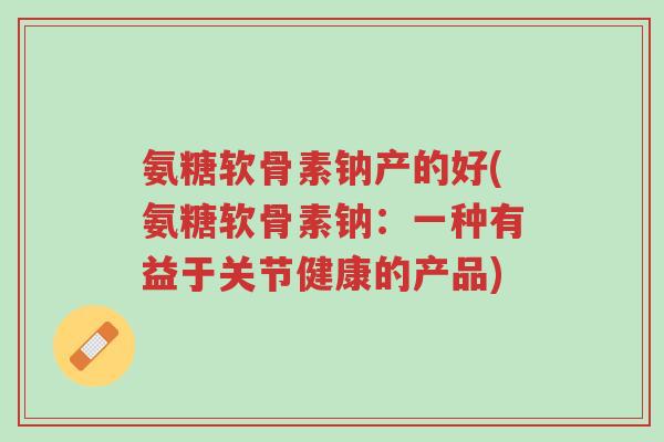 氨糖软骨素钠产的好(氨糖软骨素钠:一种有益于关节健康的产品)-第1张图片-超越 氨糖软骨素钠产的好(氨糖软骨素钠:一种有益于关节健康的产品)-第1张图片-超越