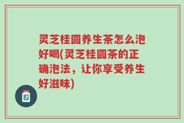 灵芝桂圆养生茶怎么泡好喝(灵芝桂圆茶的正确泡法，让你享受养生好滋味)-第1张图片-超越