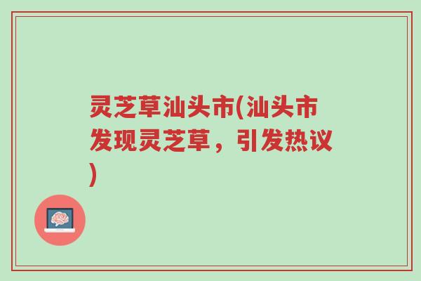灵芝草汕头市(汕头市发现灵芝草，引发热议)-第1张图片-超越