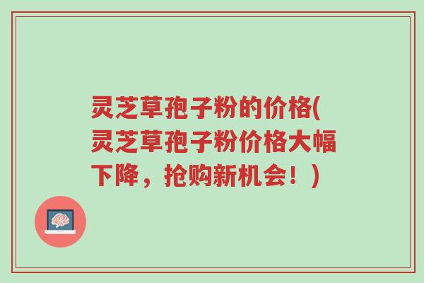 灵芝草孢子粉的价格(灵芝草孢子粉价格大幅下降,抢购新机会!)-第1张图片-超越 灵芝草孢子粉的价格(灵芝草孢子粉价格大幅下降,抢购新机会!)-第1张图片-超越