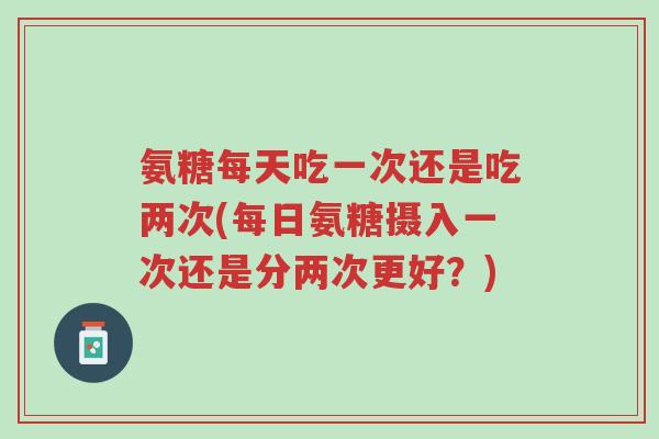 氨糖每天吃一次还是吃两次(每日氨糖摄入一次还是分两次更好?)-第1张图片-超越 氨糖每天吃一次还是吃两次(每日氨糖摄入一次还是分两次更好?)-第1张图片-超越
