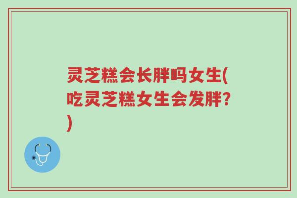 灵芝糕会长胖吗女生(吃灵芝糕女生会发胖?)-第1张图片-超越 灵芝糕会长胖吗女生(吃灵芝糕女生会发胖?)-第1张图片-超越