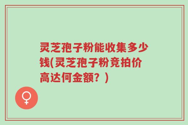 灵芝孢子粉能收集多少钱(灵芝孢子粉竞拍价高达何金额？)-第1张图片-超越