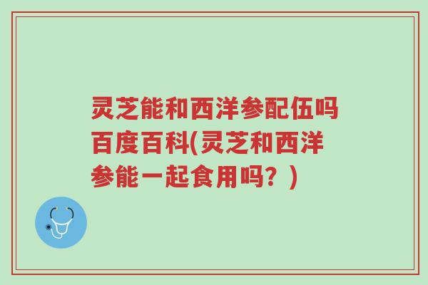 灵芝能和西洋参配伍吗百度百科(灵芝和西洋参能一起食用吗?)-第1张图片-超越 灵芝能和西洋参配伍吗百度百科(灵芝和西洋参能一起食用吗?)-第1张图片-超越