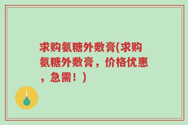 求购氨糖外敷膏(求购氨糖外敷膏,价格优惠,急需!)-第1张图片-超越 求购氨糖外敷膏(求购氨糖外敷膏,价格优惠,急需!)-第1张图片-超越