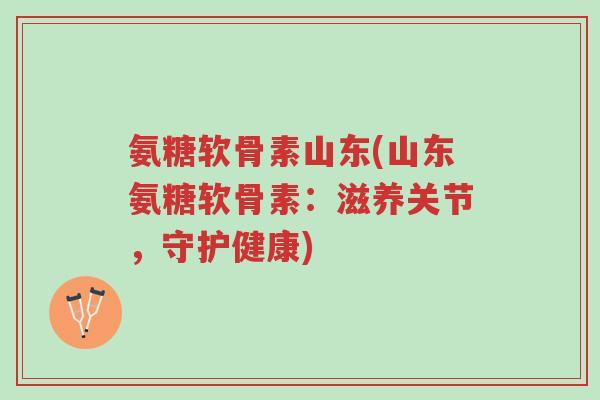 氨糖软骨素山东(山东氨糖软骨素：滋养关节，守护健康)-第1张图片-超越