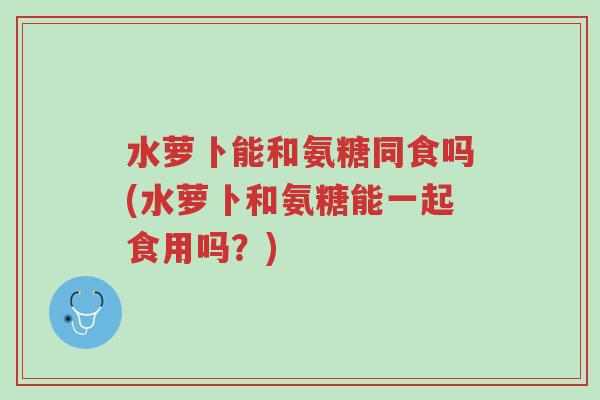 水萝卜能和氨糖同食吗(水萝卜和氨糖能一起食用吗?)-第1张图片-超越 水萝卜能和氨糖同食吗(水萝卜和氨糖能一起食用吗?)-第1张图片-超越