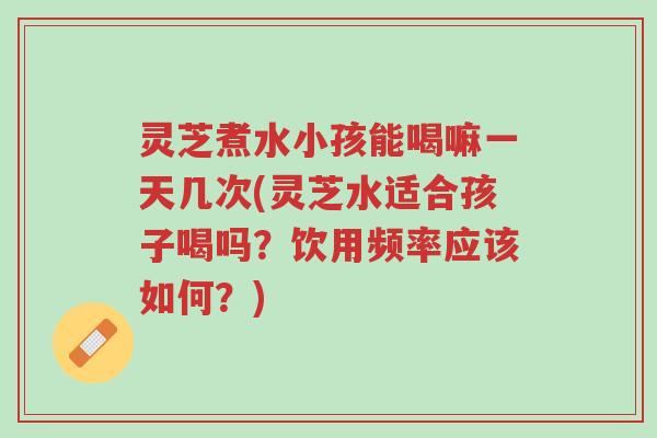 灵芝煮水小孩能喝嘛一天几次(灵芝水适合孩子喝吗？饮用频率应该如何？)-第1张图片-超越