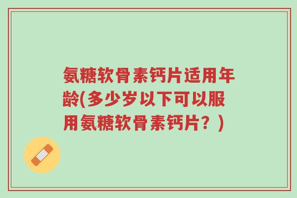 氨糖软骨素钙片适用年龄(多少岁以下可以服用氨糖软骨素钙片?)-第1张图片-超越 氨糖软骨素钙片适用年龄(多少岁以下可以服用氨糖软骨素钙片?)-第1张图片-超越