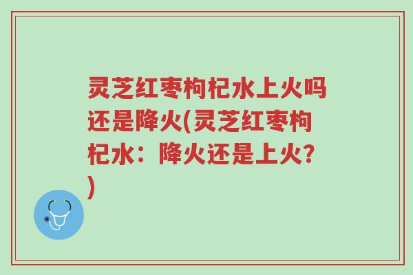灵芝红枣枸杞水上火吗还是降火(灵芝红枣枸杞水:降火还是上火?)-第1张图片-超越 灵芝红枣枸杞水上火吗还是降火(灵芝红枣枸杞水:降火还是上火?)-第1张图片-超越