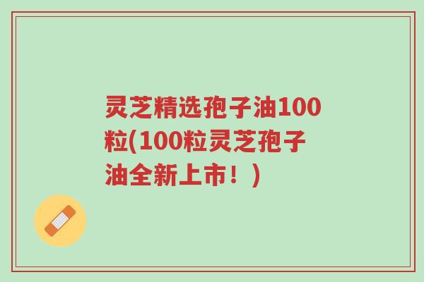 灵芝精选孢子油100粒(100粒灵芝孢子油全新上市!)-第1张图片-超越 灵芝精选孢子油100粒(100粒灵芝孢子油全新上市!)-第1张图片-超越