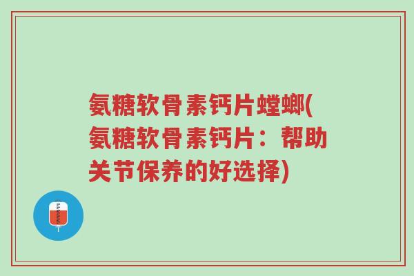 氨糖软骨素钙片螳螂(氨糖软骨素钙片：帮助关节保养的好选择)-第1张图片-超越