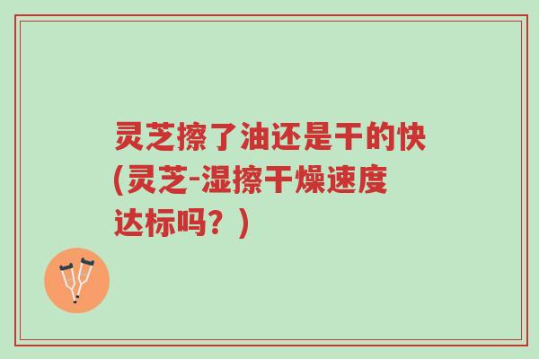 灵芝擦了油还是干的快(灵芝-湿擦干燥速度达标吗?)-第1张图片-超越 灵芝擦了油还是干的快(灵芝-湿擦干燥速度达标吗?)-第1张图片-超越