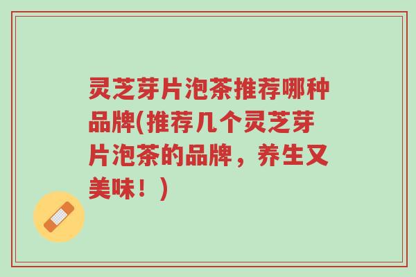 灵芝芽片泡茶推荐哪种品牌(推荐几个灵芝芽片泡茶的品牌，养生又美味！)-第1张图片-超越