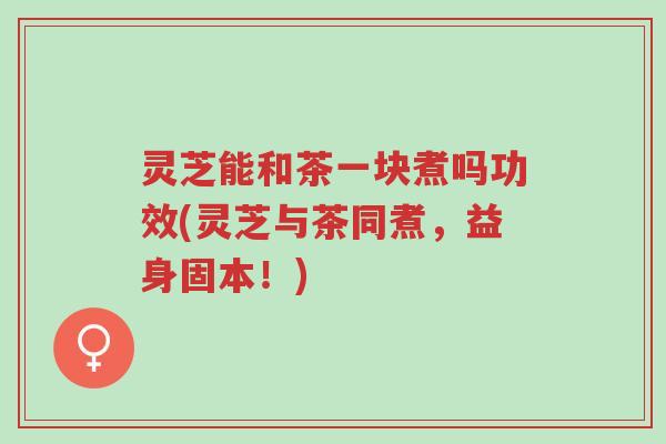 灵芝能和茶一块煮吗功效(灵芝与茶同煮,益身固本!)-第1张图片-超越 灵芝能和茶一块煮吗功效(灵芝与茶同煮,益身固本!)-第1张图片-超越