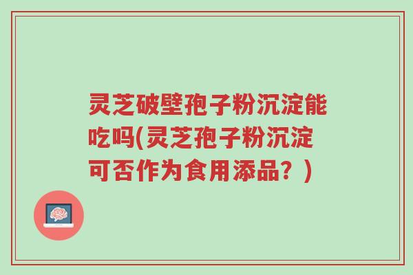 灵芝破壁孢子粉沉淀能吃吗(灵芝孢子粉沉淀可否作为食用添品?)-第1张图片-超越 灵芝破壁孢子粉沉淀能吃吗(灵芝孢子粉沉淀可否作为食用添品?)-第1张图片-超越