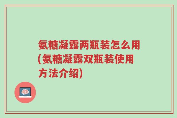 氨糖凝露两瓶装怎么用(氨糖凝露双瓶装使用方法介绍)-第1张图片-超越 氨糖凝露两瓶装怎么用(氨糖凝露双瓶装使用方法介绍)-第1张图片-超越