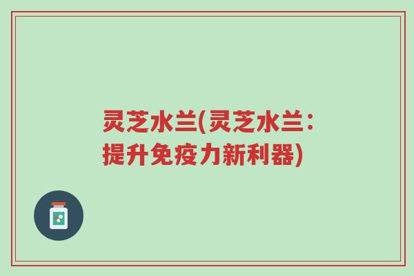 灵芝水兰(灵芝水兰：提升免疫力新利器)-第1张图片-超越
