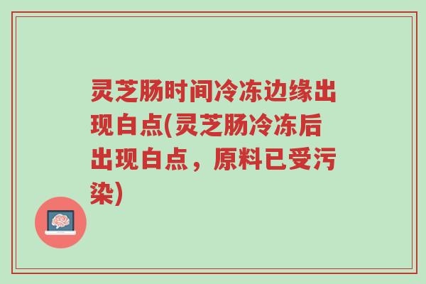 灵芝肠时间冷冻边缘出现白点(灵芝肠冷冻后出现白点,原料已受污染)-第1张图片-超越 灵芝肠时间冷冻边缘出现白点(灵芝肠冷冻后出现白点,原料已受污染)-第1张图片-超越