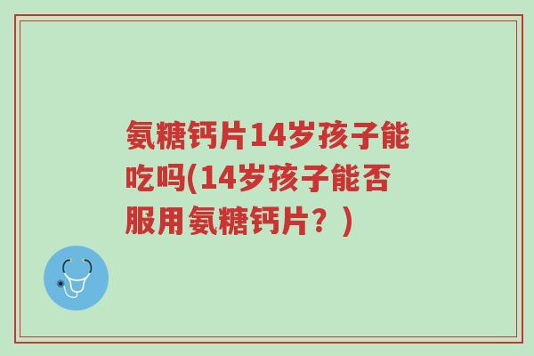 氨糖钙片14岁孩子能吃吗(14岁孩子能否服用氨糖钙片?)-第1张图片-超越 氨糖钙片14岁孩子能吃吗(14岁孩子能否服用氨糖钙片?)-第1张图片-超越