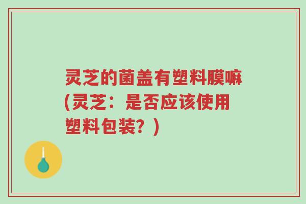 灵芝的菌盖有塑料膜嘛(灵芝:是否应该使用塑料包装?)-第1张图片-超越 灵芝的菌盖有塑料膜嘛(灵芝:是否应该使用塑料包装?)-第1张图片-超越