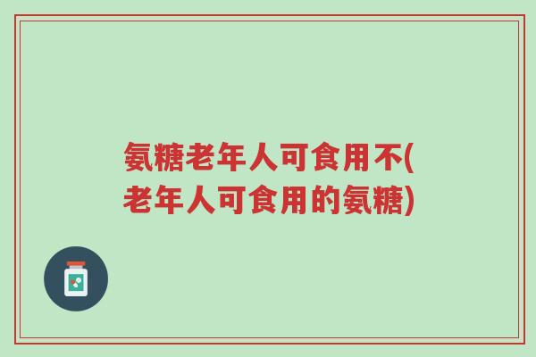 氨糖老年人可食用不(老年人可食用的氨糖)-第1张图片-超越 氨糖老年人可食用不(老年人可食用的氨糖)-第1张图片-超越