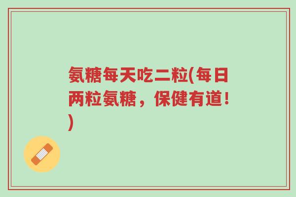 氨糖每天吃二粒(每日两粒氨糖,保健有道!)-第1张图片-超越 氨糖每天吃二粒(每日两粒氨糖,保健有道!)-第1张图片-超越