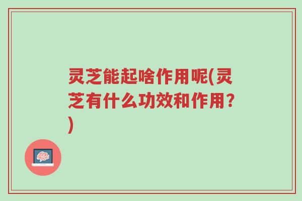 灵芝能起啥作用呢(灵芝有什么功效和作用?)-第1张图片-超越 灵芝能起啥作用呢(灵芝有什么功效和作用?)-第1张图片-超越