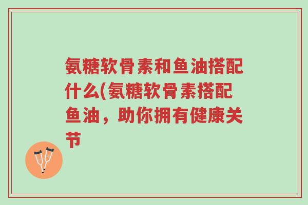 氨糖软骨素和鱼油搭配什么(氨糖软骨素搭配鱼油,助你拥有健康关节-第1张图片-超越 氨糖软骨素和鱼油搭配什么(氨糖软骨素搭配鱼油,助你拥有健康关节-第1张图片-超越