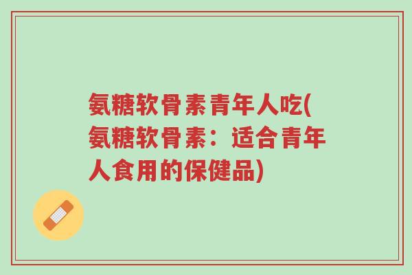 氨糖软骨素青年人吃(氨糖软骨素:适合青年人食用的保健品)-第1张图片-超越 氨糖软骨素青年人吃(氨糖软骨素:适合青年人食用的保健品)-第1张图片-超越