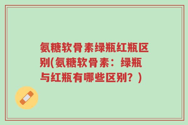 氨糖软骨素绿瓶红瓶区别(氨糖软骨素:绿瓶与红瓶有哪些区别?)-第1张图片-超越 氨糖软骨素绿瓶红瓶区别(氨糖软骨素:绿瓶与红瓶有哪些区别?)-第1张图片-超越