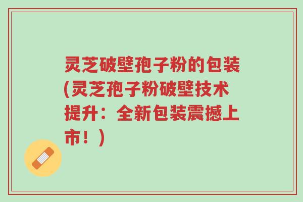 灵芝破壁孢子粉的包装(灵芝孢子粉破壁技术提升：全新包装震撼上市！)-第1张图片-超越