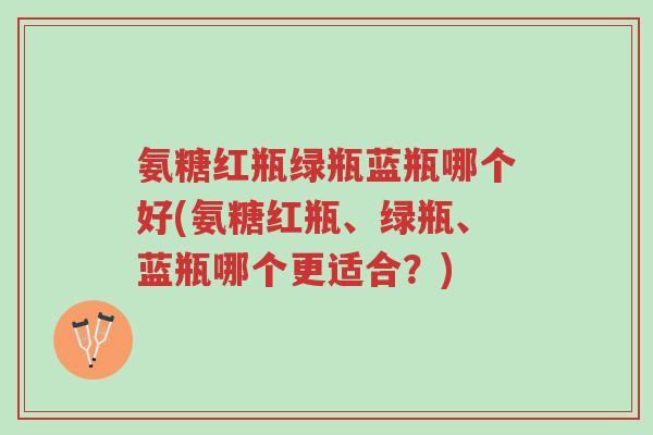 氨糖红瓶绿瓶蓝瓶哪个好(氨糖红瓶、绿瓶、蓝瓶哪个更适合?)-第1张图片-超越 氨糖红瓶绿瓶蓝瓶哪个好(氨糖红瓶、绿瓶、蓝瓶哪个更适合?)-第1张图片-超越