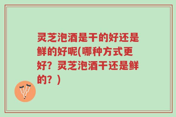 灵芝泡酒是干的好还是鲜的好呢(哪种方式更好？灵芝泡酒干还是鲜的？)-第1张图片-超越