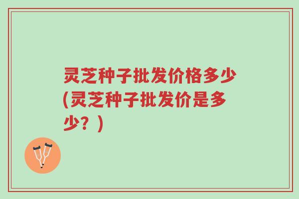 灵芝种子批发价格多少(灵芝种子批发价是多少?)-第1张图片-超越 灵芝种子批发价格多少(灵芝种子批发价是多少?)-第1张图片-超越