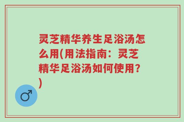 灵芝精华养生足浴汤怎么用(用法指南:灵芝精华足浴汤如何使用?)-第1张图片-超越 灵芝精华养生足浴汤怎么用(用法指南:灵芝精华足浴汤如何使用?)-第1张图片-超越