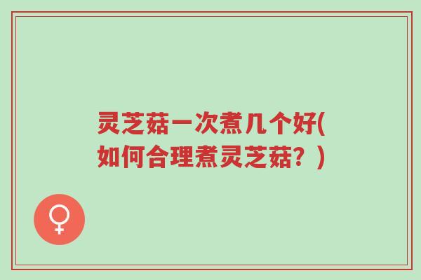 灵芝菇一次煮几个好(如何合理煮灵芝菇？)-第1张图片-超越