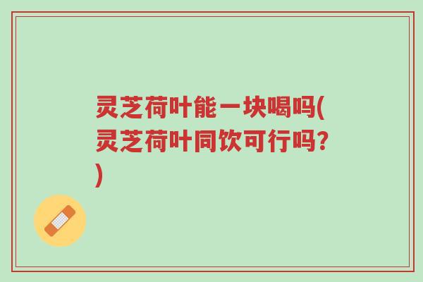 灵芝荷叶能一块喝吗(灵芝荷叶同饮可行吗?)-第1张图片-超越 灵芝荷叶能一块喝吗(灵芝荷叶同饮可行吗?)-第1张图片-超越