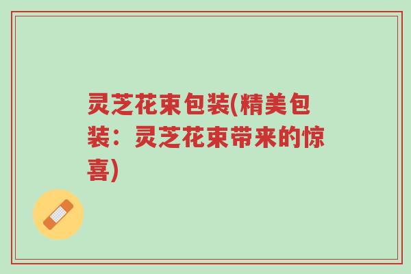 灵芝花束包装(精美包装:灵芝花束带来的惊喜)-第1张图片-超越 灵芝花束包装(精美包装:灵芝花束带来的惊喜)-第1张图片-超越