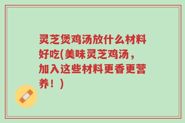 灵芝煲鸡汤放什么材料好吃(美味灵芝鸡汤，加入这些材料更香更营养！)-第1张图片-超越