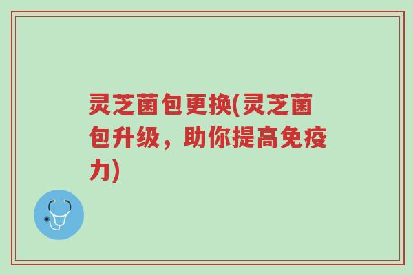 灵芝菌包更换(灵芝菌包升级,助你提高免疫力)-第1张图片-超越 灵芝菌包更换(灵芝菌包升级,助你提高免疫力)-第1张图片-超越