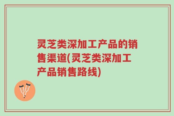 灵芝类深加工产品的销售渠道(灵芝类深加工产品销售路线)-第1张图片-超越 灵芝类深加工产品的销售渠道(灵芝类深加工产品销售路线)-第1张图片-超越