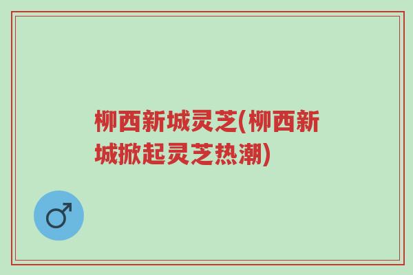柳西新城灵芝(柳西新城掀起灵芝热潮)-第1张图片-超越 柳西新城灵芝(柳西新城掀起灵芝热潮)-第1张图片-超越