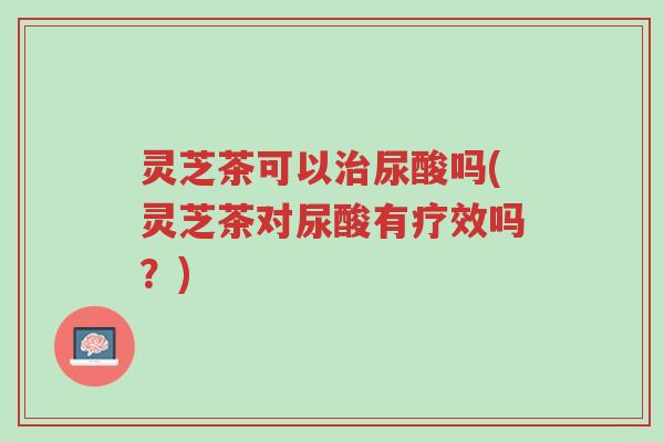 灵芝茶可以治尿酸吗(灵芝茶对尿酸有疗效吗？)-第1张图片-超越