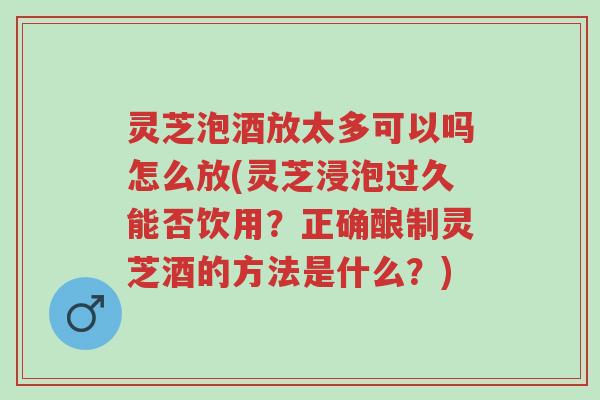 灵芝泡酒放太多可以吗怎么放(灵芝浸泡过久能否饮用？正确酿制灵芝酒的方法是什么？)-第1张图片-超越