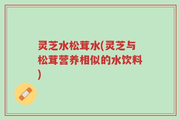 灵芝水松茸水(灵芝与松茸营养相似的水饮料)-第1张图片-超越 灵芝水松茸水(灵芝与松茸营养相似的水饮料)-第1张图片-超越