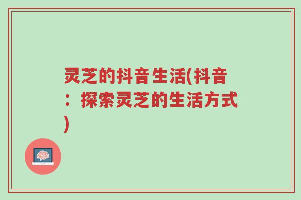 灵芝的抖音生活(抖音:探索灵芝的生活方式)-第1张图片-超越 灵芝的抖音生活(抖音:探索灵芝的生活方式)-第1张图片-超越